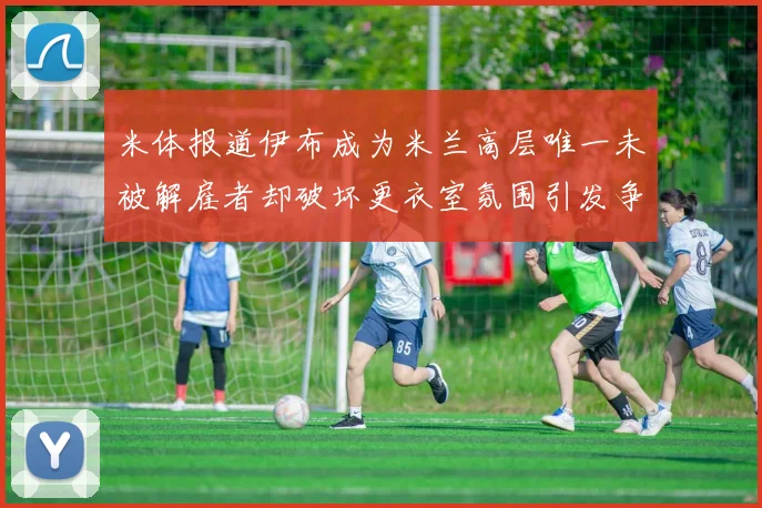 米体报道伊布成为米兰高层唯一未被解雇者却破坏更衣室氛围引发争议