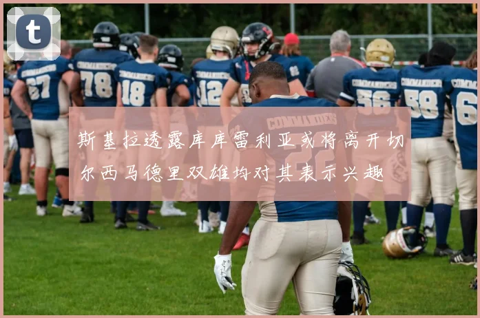 斯基拉透露库库雷利亚或将离开切尔西马德里双雄均对其表示兴趣