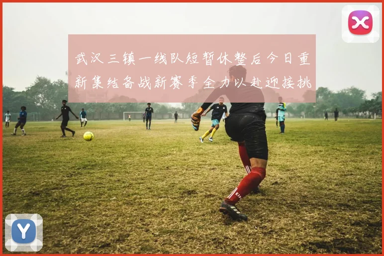 武汉三镇一线队短暂休整后今日重新集结备战新赛季全力以赴迎接挑战