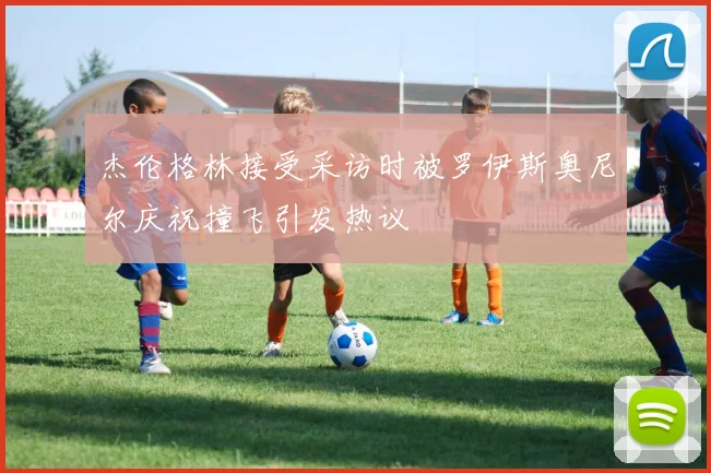 杰伦格林接受采访时被罗伊斯奥尼尔庆祝撞飞引发热议