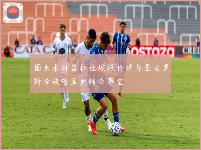 国米未对盖拉杜埃报价将与圣吉罗斯洽谈哈莱利转会事宜