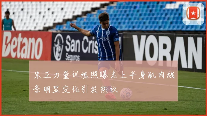 朱正力量训练照曝光上半身肌肉线条明显变化引发热议
