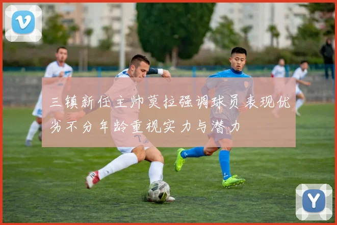 三镇新任主帅莫拉强调球员表现优劣不分年龄重视实力与潜力