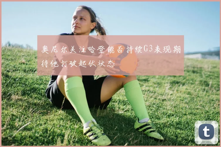 奥尼尔关注哈登能否持续G3表现期待他打破起伏状态