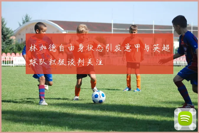 林加德自由身状态引发意甲与英超球队积极谈判关注