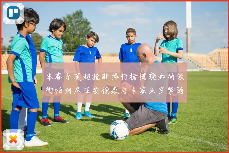 本赛季英超抢断排行榜揭晓加纳领衔帕利尼亚安德森与卡塞米罗紧随其后