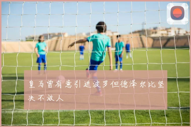 皇马曾有意引进波罗但德泽尔比坚决不放人