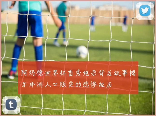 阿玛德世界杯首秀绝杀背后故事揭示非洲人口贩卖的悲惨经历