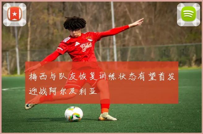 梅西与队友恢复训练状态有望首发迎战阿尔及利亚