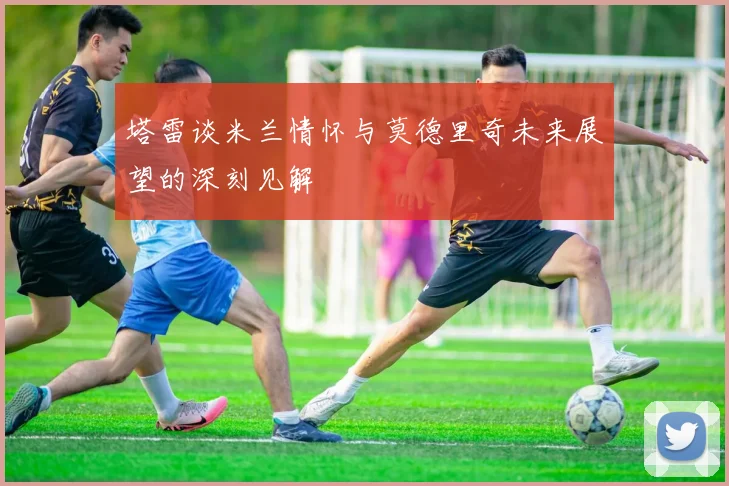 塔雷谈米兰情怀与莫德里奇未来展望的深刻见解