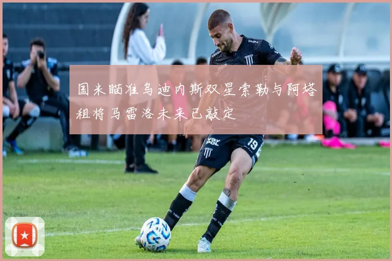 国米瞄准乌迪内斯双星索勒与阿塔租将马雷洛未来已敲定