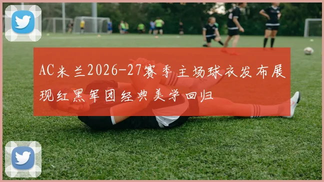 AC米兰2026-27赛季主场球衣发布展现红黑军团经典美学回归