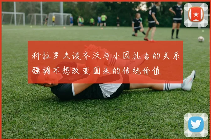 科拉罗夫谈齐沃与小因扎吉的关系强调不想改变国米的传统价值