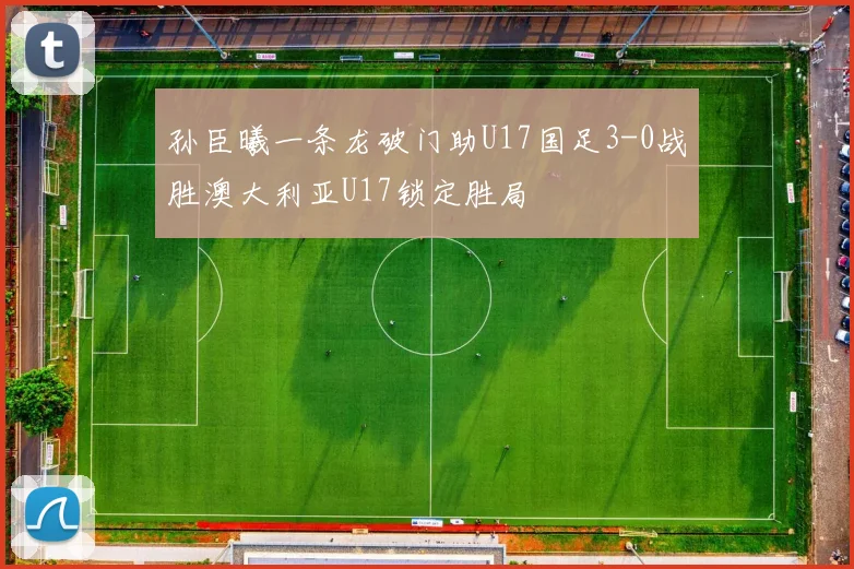 孙臣曦一条龙破门助U17国足3-0战胜澳大利亚U17锁定胜局