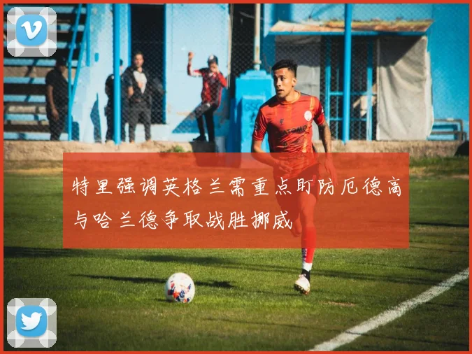 特里强调英格兰需重点盯防厄德高与哈兰德争取战胜挪威