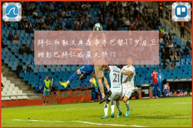 拜仁和勒沃库森争夺巴黎17岁后卫姆彭巴拜仁成最大热门