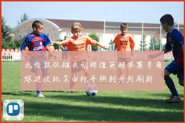 北伦敦双雄共创辉煌英超单赛季角球进攻纪录由枪手热刺并列刷新