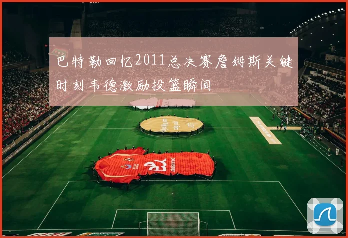 巴特勒回忆2011总决赛詹姆斯关键时刻韦德激励投篮瞬间