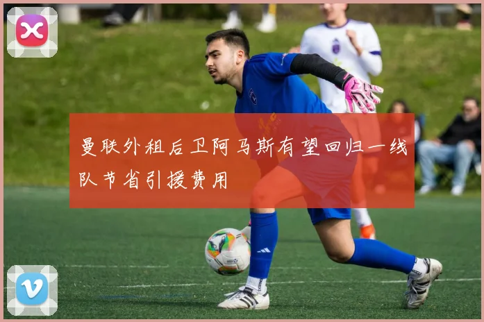 曼联外租后卫阿马斯有望回归一线队节省引援费用