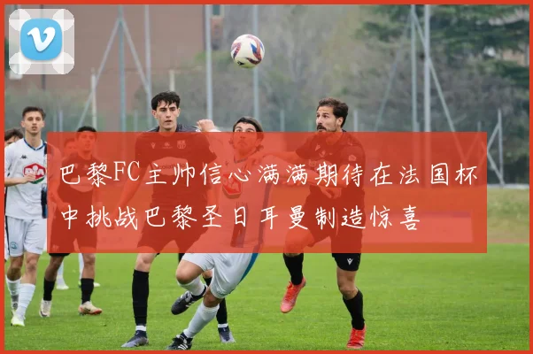 巴黎FC主帅信心满满期待在法国杯中挑战巴黎圣日耳曼制造惊喜