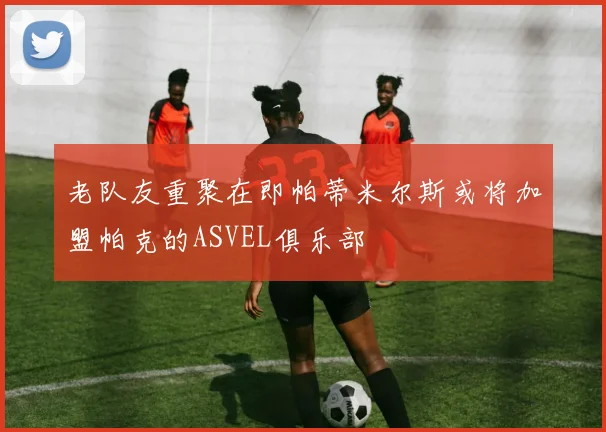 老队友重聚在即帕蒂米尔斯或将加盟帕克的ASVEL俱乐部